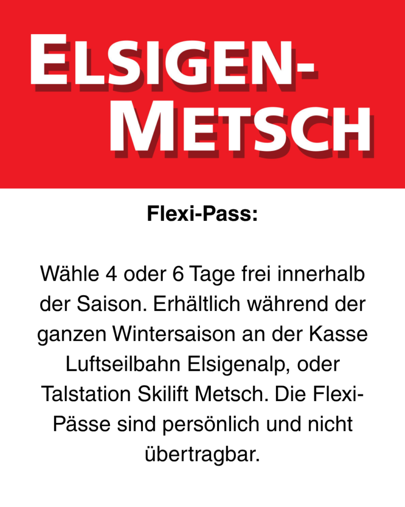 Flexi-Pass: Wähle 4 oder 6 Tage frei innerhalb der Saison. Erhältlich während der ganzen Wintersaison an der Kasse Luftseilbahn Elsigenalp, oder Talstation Skilift Metsch. Die Flexi-Pässe sind persönlich und nicht übertragbar.